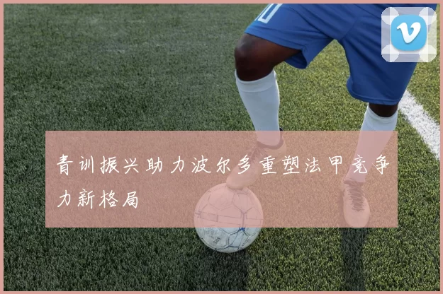 青训振兴助力波尔多重塑法甲竞争力新格局